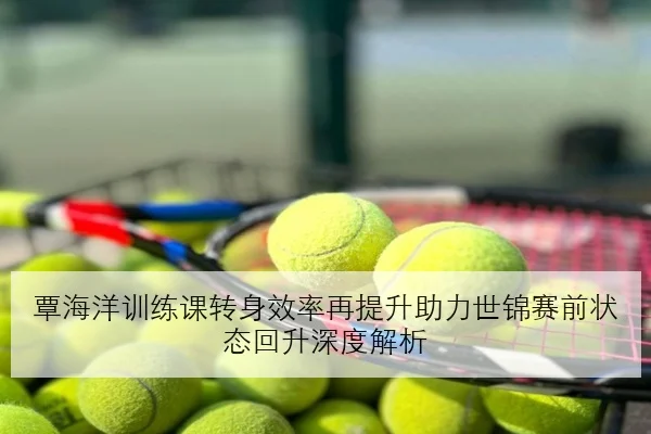覃海洋训练课转身效率再提升助力世锦赛前状态回升深度解析